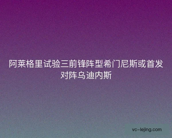 阿莱格里试验三前锋阵型希门尼斯或首发对阵乌迪内斯