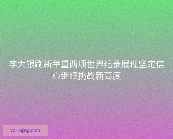 李大银刷新举重两项世界纪录展现坚定信心继续挑战新高度