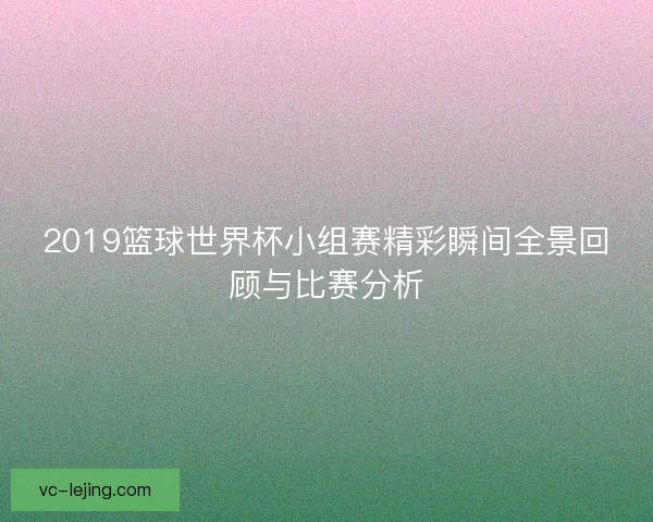 2019篮球世界杯小组赛精彩瞬间全景回顾与比赛分析