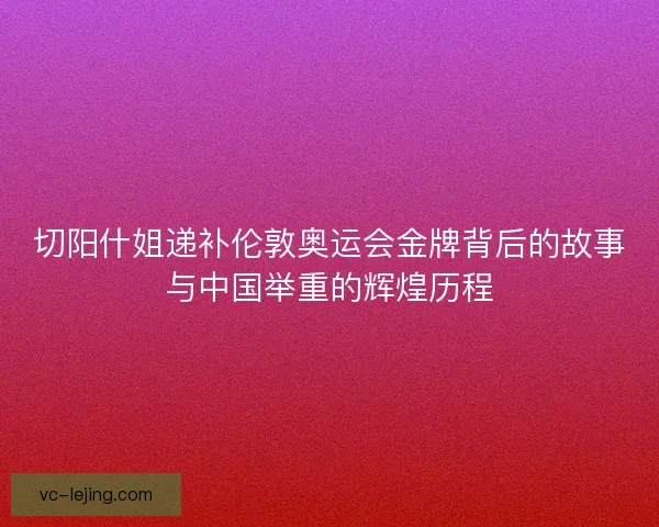 切阳什姐递补伦敦奥运会金牌背后的故事与中国举重的辉煌历程