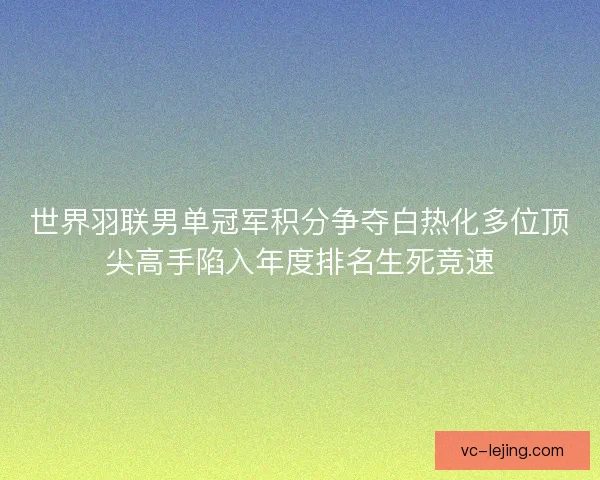 世界羽联男单冠军积分争夺白热化多位顶尖高手陷入年度排名生死竞速